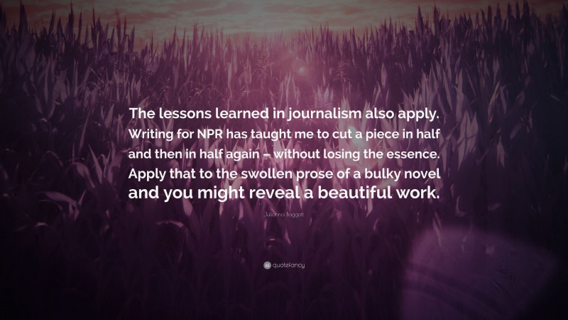 Julianna Baggott Quote: “The lessons learned in journalism also apply. Writing for NPR has taught me to cut a piece in half and then in half again – without losing the essence. Apply that to the swollen prose of a bulky novel and you might reveal a beautiful work.”