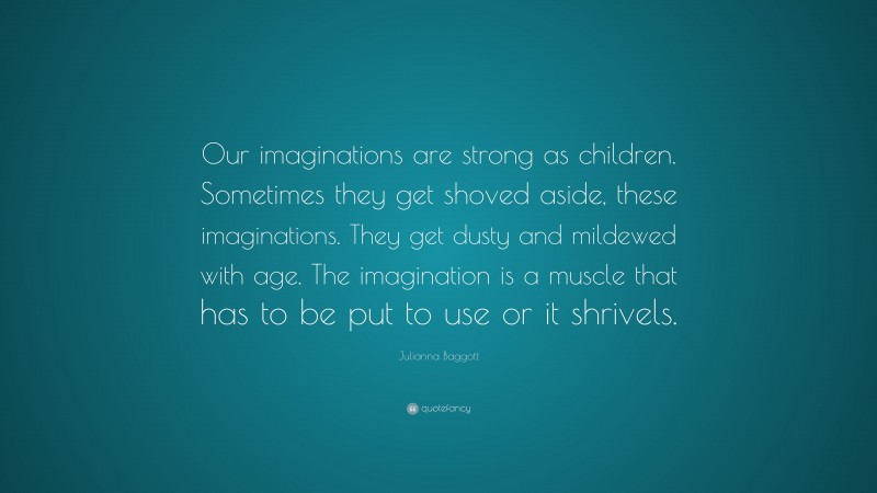 Julianna Baggott Quote: “Our imaginations are strong as children. Sometimes they get shoved aside, these imaginations. They get dusty and mildewed with age. The imagination is a muscle that has to be put to use or it shrivels.”