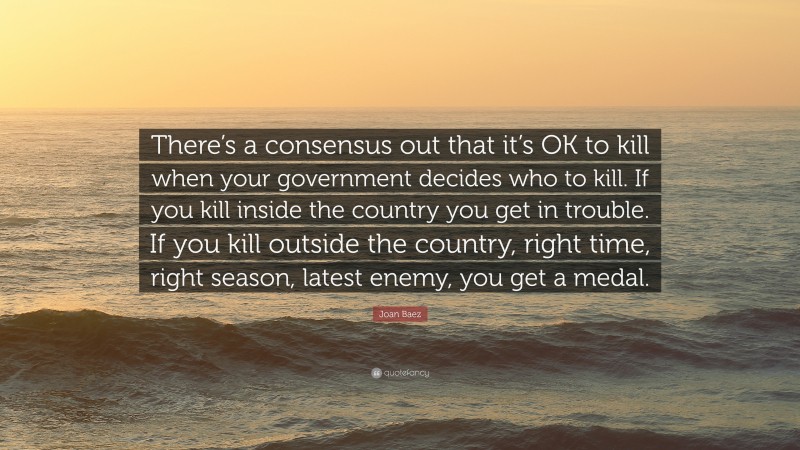 Joan Baez Quote: “There’s a consensus out that it’s OK to kill when your government decides who to kill. If you kill inside the country you get in trouble. If you kill outside the country, right time, right season, latest enemy, you get a medal.”