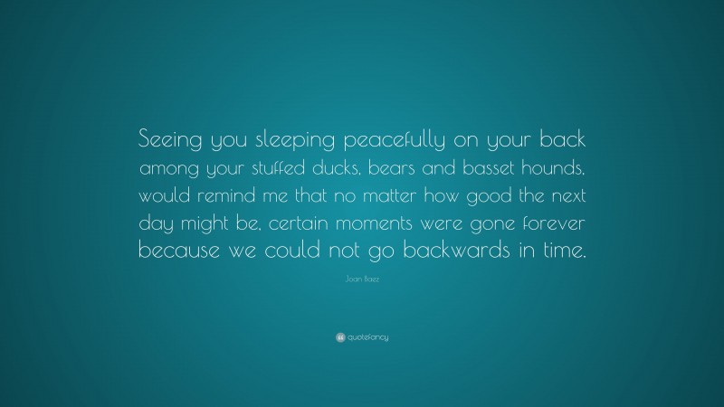 Joan Baez Quote: “Seeing you sleeping peacefully on your back among your stuffed ducks, bears and basset hounds, would remind me that no matter how good the next day might be, certain moments were gone forever because we could not go backwards in time.”