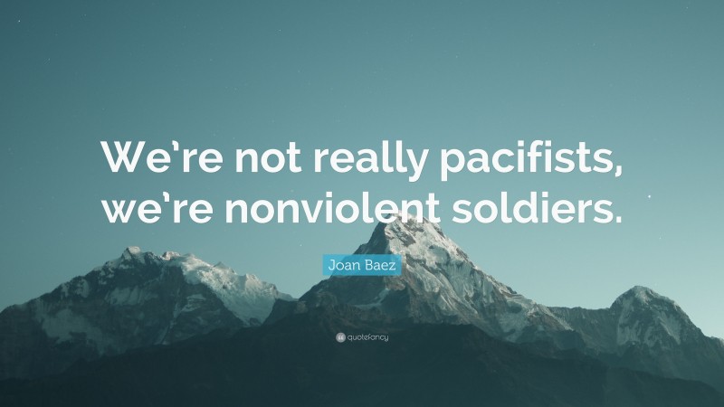 Joan Baez Quote: “We’re not really pacifists, we’re nonviolent soldiers.”
