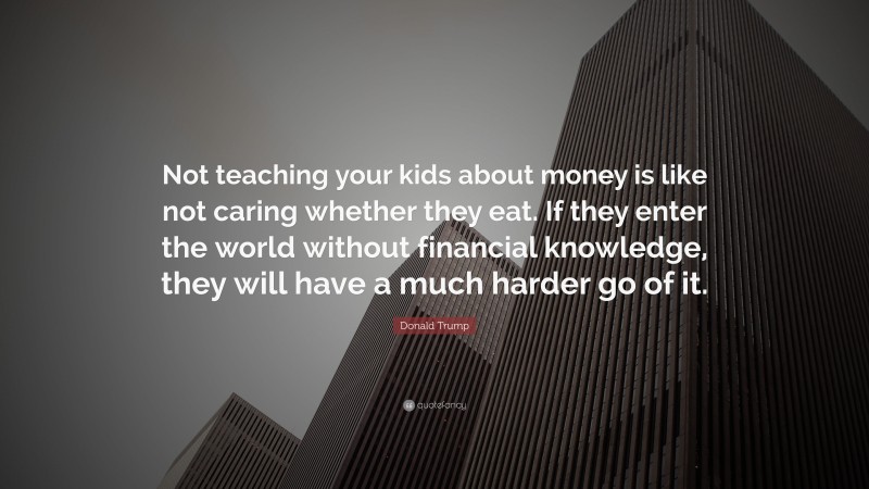 Donald Trump Quote: “Not teaching your kids about money is like not caring whether they eat. If they enter the world without financial knowledge, they will have a much harder go of it.”