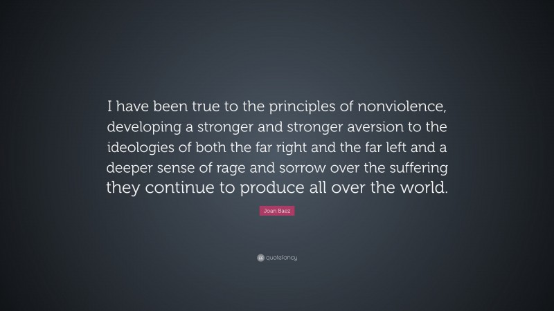 Joan Baez Quote: “I have been true to the principles of nonviolence, developing a stronger and stronger aversion to the ideologies of both the far right and the far left and a deeper sense of rage and sorrow over the suffering they continue to produce all over the world.”