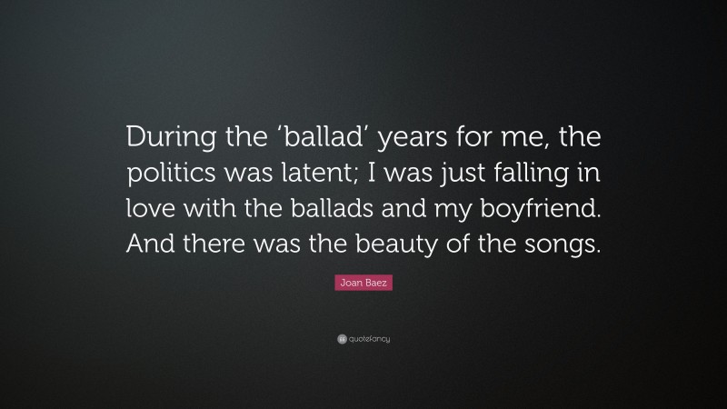 Joan Baez Quote: “During the ‘ballad’ years for me, the politics was latent; I was just falling in love with the ballads and my boyfriend. And there was the beauty of the songs.”