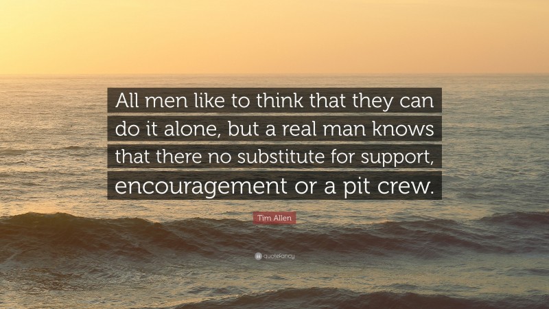 Tim Allen Quote: “All men like to think that they can do it alone, but a real man knows that there no substitute for support, encouragement or a pit crew.”