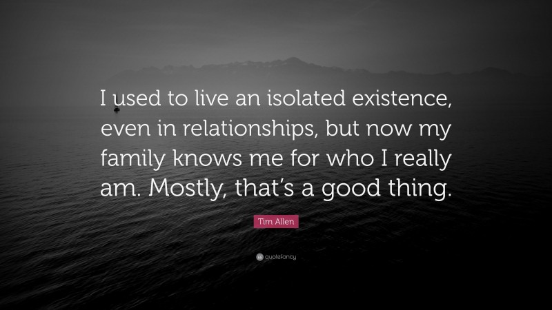 Tim Allen Quote: “I used to live an isolated existence, even in relationships, but now my family knows me for who I really am. Mostly, that’s a good thing.”
