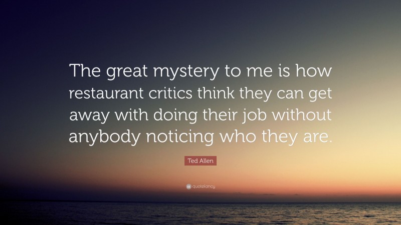 Ted Allen Quote: “The great mystery to me is how restaurant critics think they can get away with doing their job without anybody noticing who they are.”