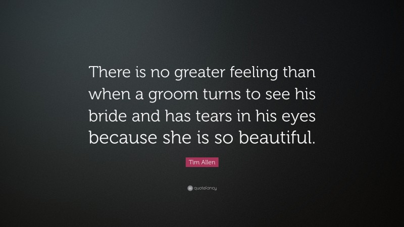 Tim Allen Quote: “There is no greater feeling than when a groom turns to see his bride and has tears in his eyes because she is so beautiful.”