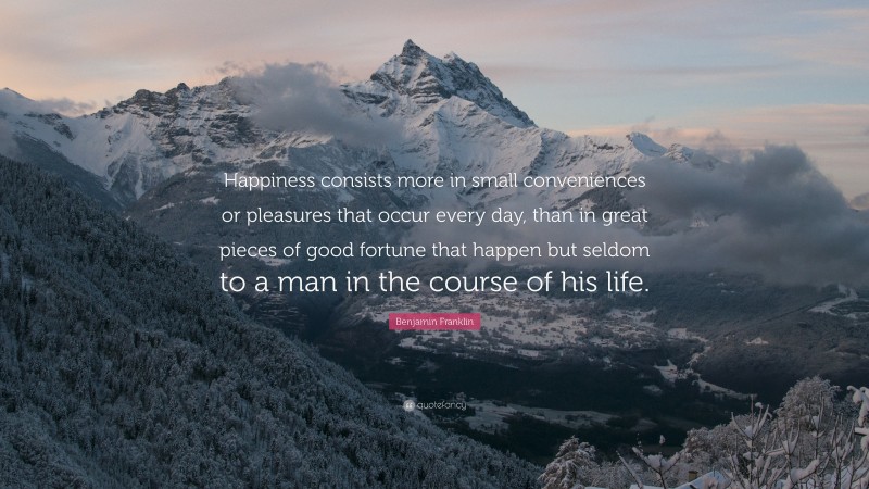 Benjamin Franklin Quote: “Happiness consists more in small conveniences or pleasures that occur every day, than in great pieces of good fortune that happen but seldom to a man in the course of his life.”