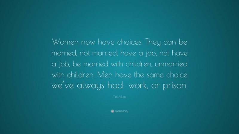 Tim Allen Quote: “Women now have choices. They can be married, not married, have a job, not have a job, be married with children, unmarried with children. Men have the same choice we’ve always had: work, or prison.”