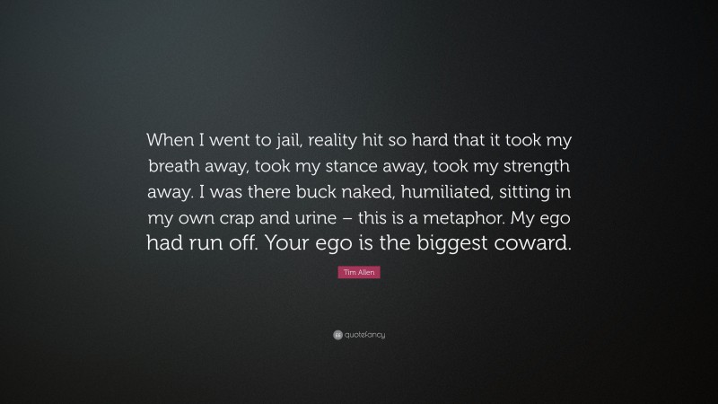Tim Allen Quote: “When I went to jail, reality hit so hard that it took my breath away, took my stance away, took my strength away. I was there buck naked, humiliated, sitting in my own crap and urine – this is a metaphor. My ego had run off. Your ego is the biggest coward.”