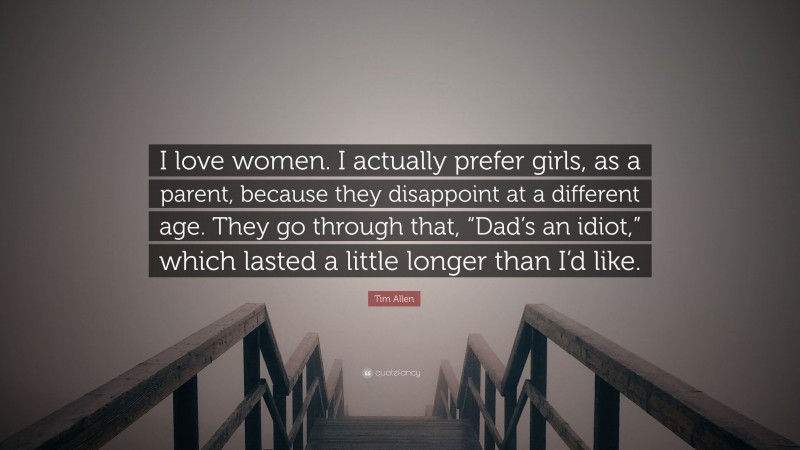 Tim Allen Quote: “I love women. I actually prefer girls, as a parent, because they disappoint at a different age. They go through that, “Dad’s an idiot,” which lasted a little longer than I’d like.”