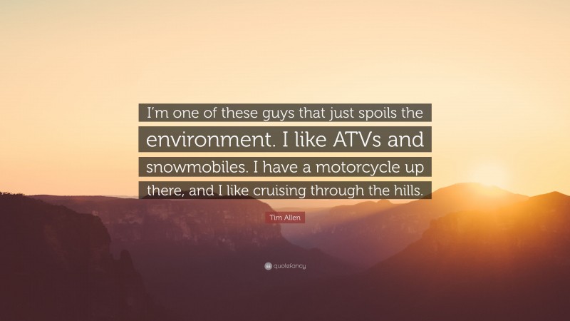 Tim Allen Quote: “I’m one of these guys that just spoils the environment. I like ATVs and snowmobiles. I have a motorcycle up there, and I like cruising through the hills.”