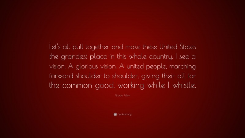 Gracie Allen Quote: “Let’s all pull together and make these United States the grandest place in this whole country. I see a vision. A glorious vision. A united people, marching forward shoulder to shoulder, giving their all for the common good, working while I whistle.”