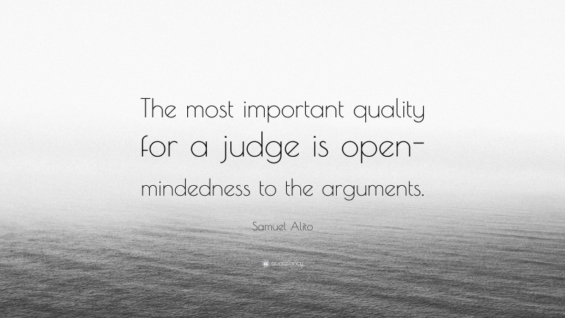 Samuel Alito Quote: “The most important quality for a judge is open- mindedness to the arguments.”