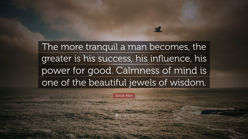 James Allen Quote: “The more tranquil a man becomes, the greater is his success, his influence, his power for good. Calmness of mind is one of the beautiful jewels of wisdom.”