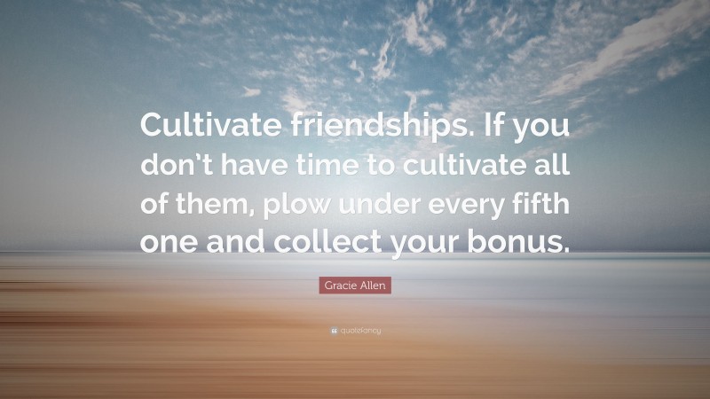 Gracie Allen Quote: “Cultivate friendships. If you don’t have time to cultivate all of them, plow under every fifth one and collect your bonus.”