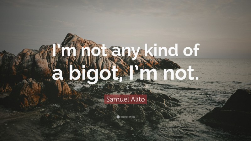 Samuel Alito Quote: “I’m not any kind of a bigot, I’m not.”