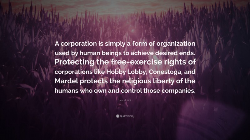 Samuel Alito Quote: “A corporation is simply a form of organization used by human beings to achieve desired ends. Protecting the free-exercise rights of corporations like Hobby Lobby, Conestoga, and Mardel protects the religious liberty of the humans who own and control those companies.”