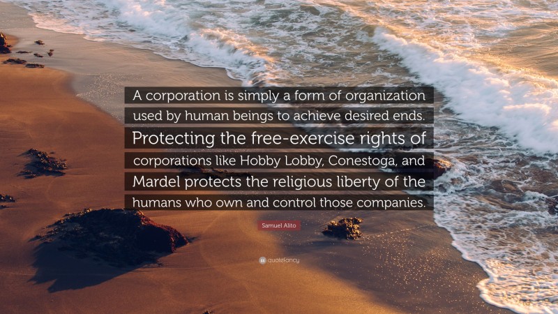 Samuel Alito Quote: “A corporation is simply a form of organization used by human beings to achieve desired ends. Protecting the free-exercise rights of corporations like Hobby Lobby, Conestoga, and Mardel protects the religious liberty of the humans who own and control those companies.”