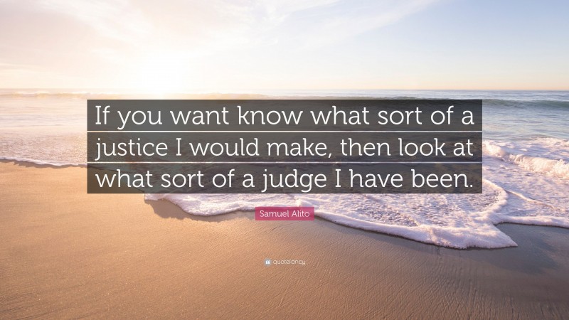 Samuel Alito Quote: “If you want know what sort of a justice I would make, then look at what sort of a judge I have been.”