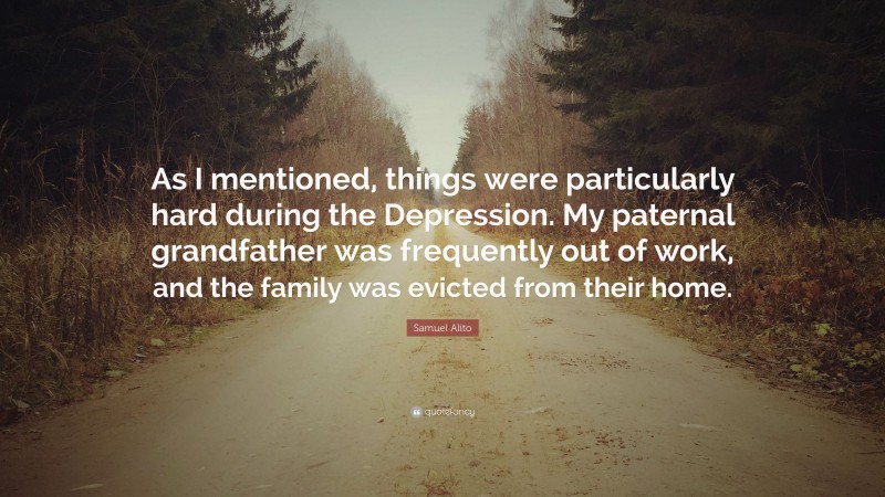 Samuel Alito Quote: “As I mentioned, things were particularly hard during the Depression. My paternal grandfather was frequently out of work, and the family was evicted from their home.”