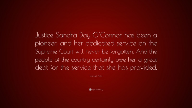 Samuel Alito Quote: “Justice Sandra Day O’Connor has been a pioneer, and her dedicated service on the Supreme Court will never be forgotten. And the people of the country certainly owe her a great debt for the service that she has provided.”