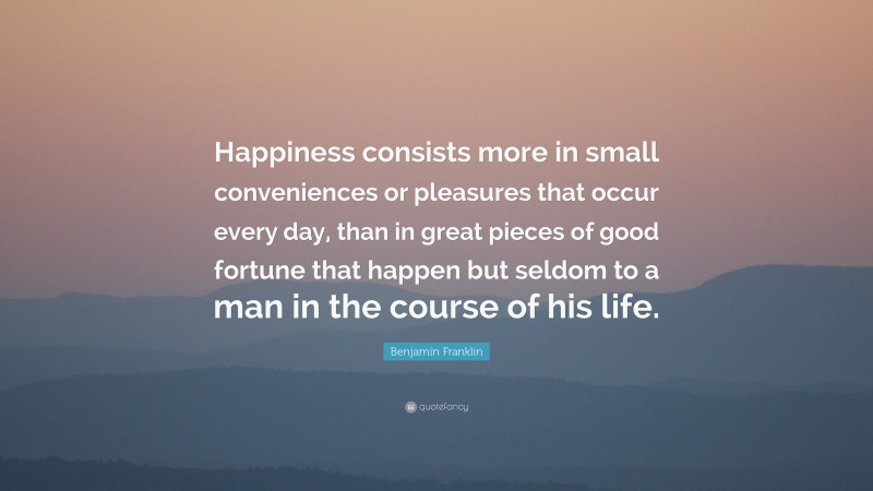 Benjamin Franklin Quote: “Happiness consists more in small conveniences or pleasures that occur every day, than in great pieces of good fortune that happen but seldom to a man in the course of his life.”