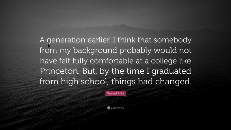 Samuel Alito Quote: “A generation earlier, I think that somebody from my background probably would not have felt fully comfortable at a college like Princeton. But, by the time I graduated from high school, things had changed.”