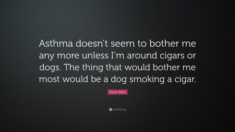 Steve Allen Quote: “Asthma doesn’t seem to bother me any more unless I’m around cigars or dogs. The thing that would bother me most would be a dog smoking a cigar.”