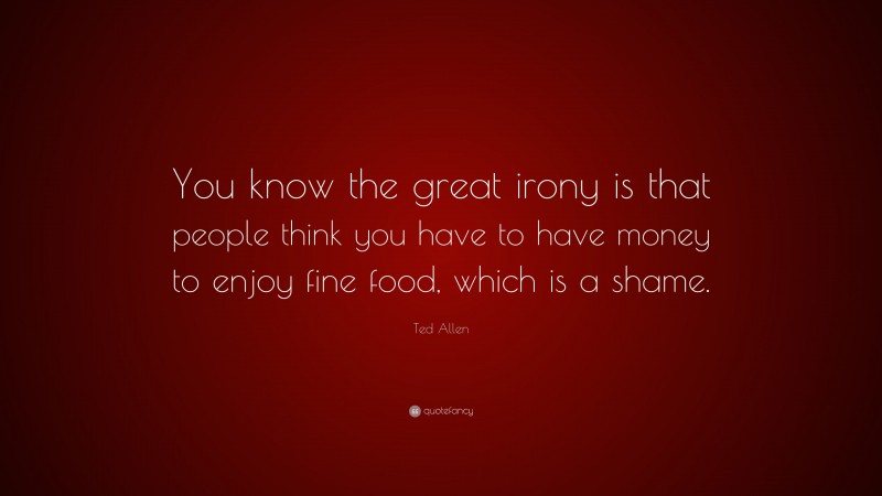 Ted Allen Quote: “You know the great irony is that people think you have to have money to enjoy fine food, which is a shame.”