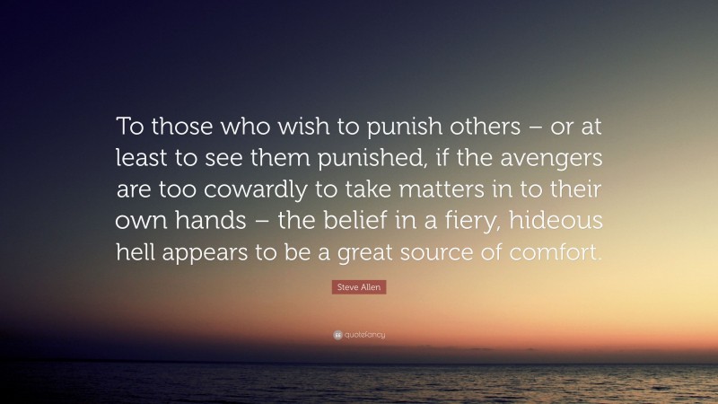 Steve Allen Quote: “To those who wish to punish others – or at least to see them punished, if the avengers are too cowardly to take matters in to their own hands – the belief in a fiery, hideous hell appears to be a great source of comfort.”