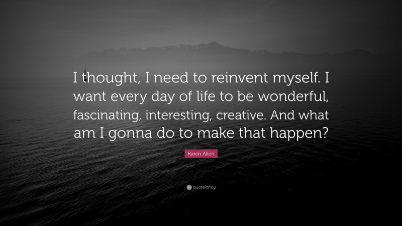 Karen Allen Quote: “I thought, I need to reinvent myself. I want every day of life to be wonderful, fascinating, interesting, creative. And what am I gonna do to make that happen?”