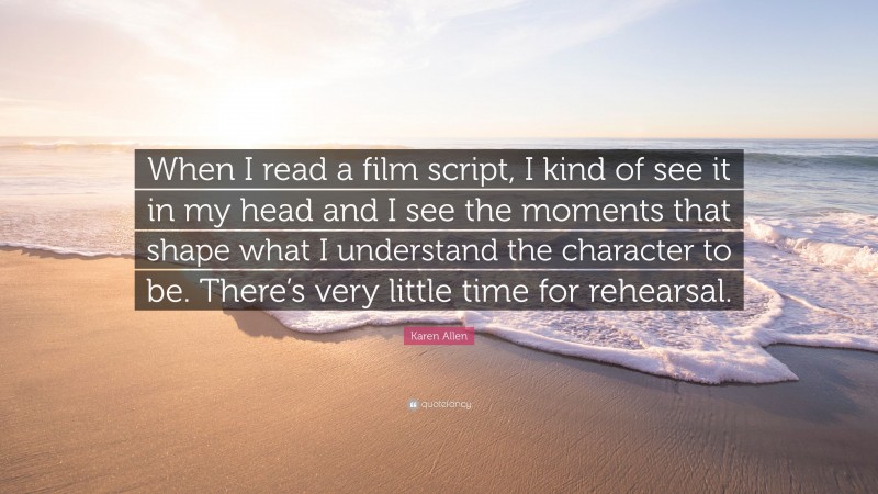 Karen Allen Quote: “When I read a film script, I kind of see it in my head and I see the moments that shape what I understand the character to be. There’s very little time for rehearsal.”