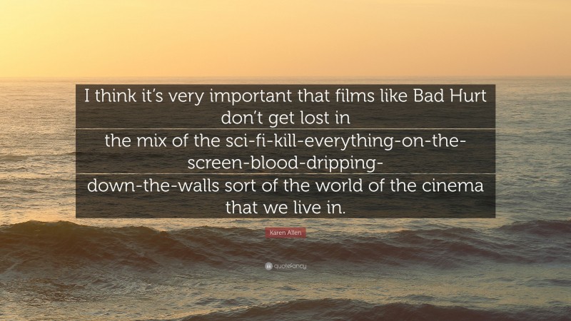 Karen Allen Quote: “I think it’s very important that films like Bad Hurt don’t get lost in the mix of the sci-fi-kill-everything-on-the-screen-blood-dripping-down-the-walls sort of the world of the cinema that we live in.”
