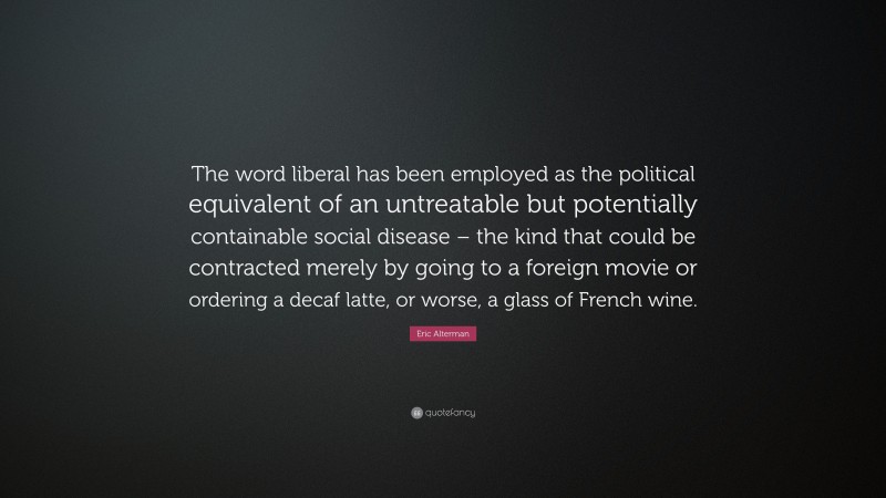 Eric Alterman Quote: “The word liberal has been employed as the political equivalent of an untreatable but potentially containable social disease – the kind that could be contracted merely by going to a foreign movie or ordering a decaf latte, or worse, a glass of French wine.”
