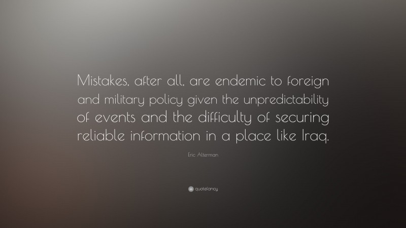 Eric Alterman Quote: “Mistakes, after all, are endemic to foreign and military policy given the unpredictability of events and the difficulty of securing reliable information in a place like Iraq.”