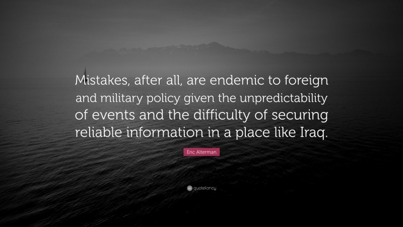 Eric Alterman Quote: “Mistakes, after all, are endemic to foreign and military policy given the unpredictability of events and the difficulty of securing reliable information in a place like Iraq.”