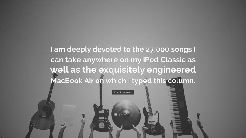 Eric Alterman Quote: “I am deeply devoted to the 27,000 songs I can take anywhere on my iPod Classic as well as the exquisitely engineered MacBook Air on which I typed this column.”