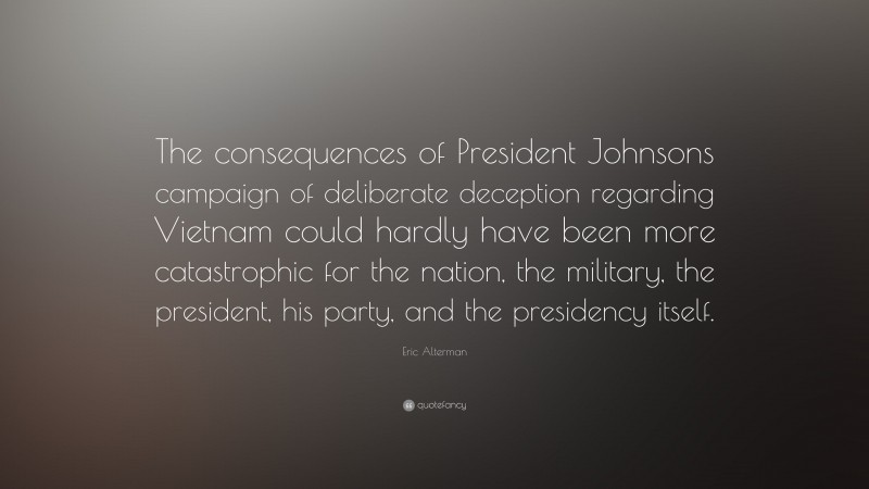 Eric Alterman Quote: “The consequences of President Johnsons campaign of deliberate deception regarding Vietnam could hardly have been more catastrophic for the nation, the military, the president, his party, and the presidency itself.”