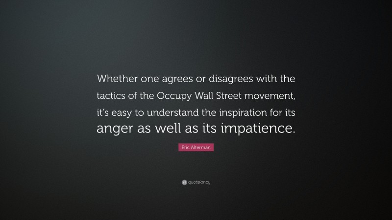 Eric Alterman Quote: “Whether one agrees or disagrees with the tactics of the Occupy Wall Street movement, it’s easy to understand the inspiration for its anger as well as its impatience.”