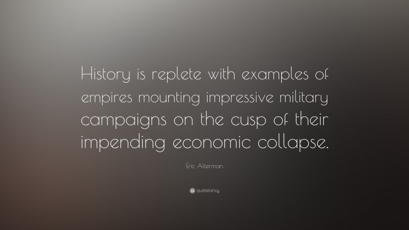 Eric Alterman Quote: “History is replete with examples of empires mounting impressive military campaigns on the cusp of their impending economic collapse.”