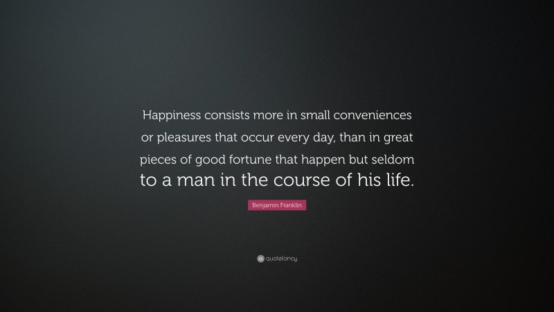 Benjamin Franklin Quote: “Happiness consists more in small conveniences or pleasures that occur every day, than in great pieces of good fortune that happen but seldom to a man in the course of his life.”