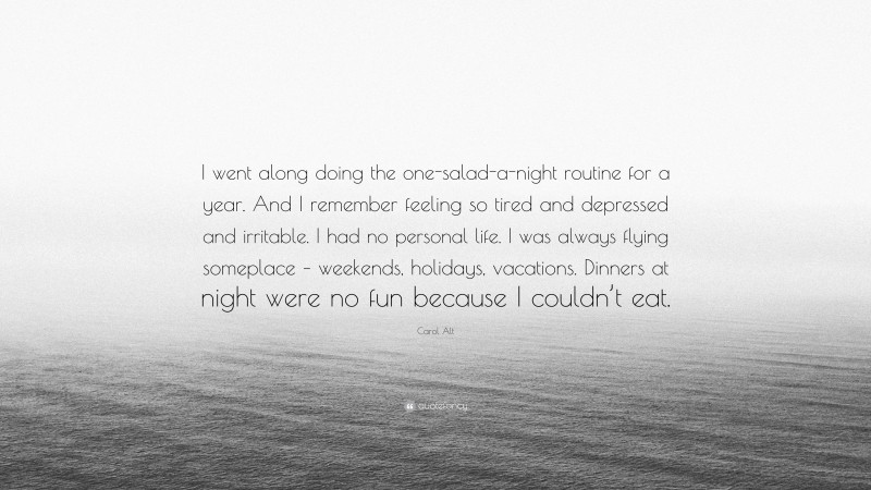 Carol Alt Quote: “I went along doing the one-salad-a-night routine for a year. And I remember feeling so tired and depressed and irritable. I had no personal life. I was always flying someplace – weekends, holidays, vacations. Dinners at night were no fun because I couldn’t eat.”