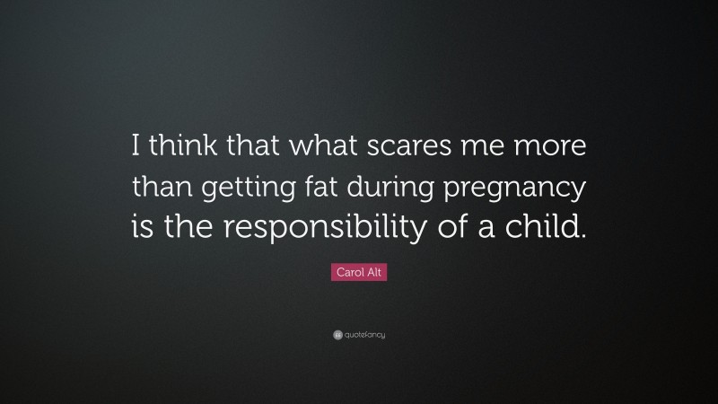 Carol Alt Quote: “I think that what scares me more than getting fat during pregnancy is the responsibility of a child.”