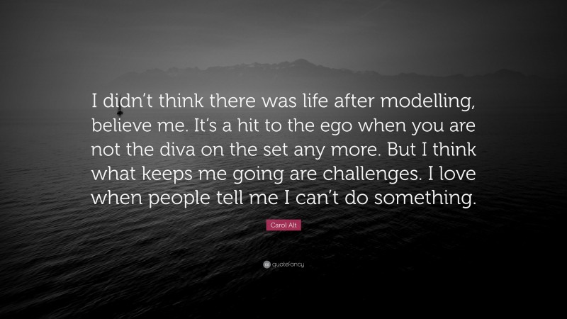 Carol Alt Quote: “I didn’t think there was life after modelling, believe me. It’s a hit to the ego when you are not the diva on the set any more. But I think what keeps me going are challenges. I love when people tell me I can’t do something.”