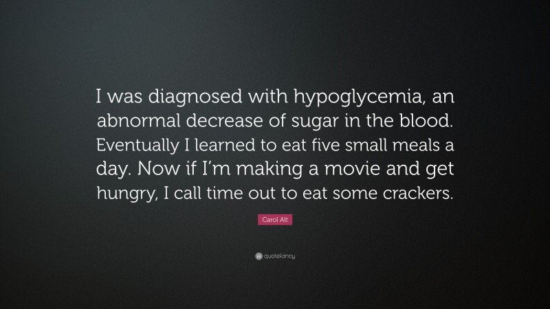 Carol Alt Quote: “I was diagnosed with hypoglycemia, an abnormal decrease of sugar in the blood. Eventually I learned to eat five small meals a day. Now if I’m making a movie and get hungry, I call time out to eat some crackers.”