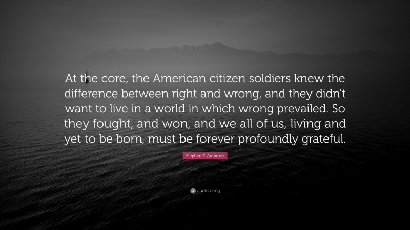 Stephen E. Ambrose Quote: “At the core, the American citizen soldiers knew the difference between right and wrong, and they didn’t want to live in a world in which wrong prevailed. So they fought, and won, and we all of us, living and yet to be born, must be forever profoundly grateful.”