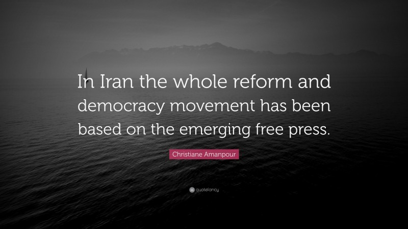 Christiane Amanpour Quote: “In Iran the whole reform and democracy movement has been based on the emerging free press.”