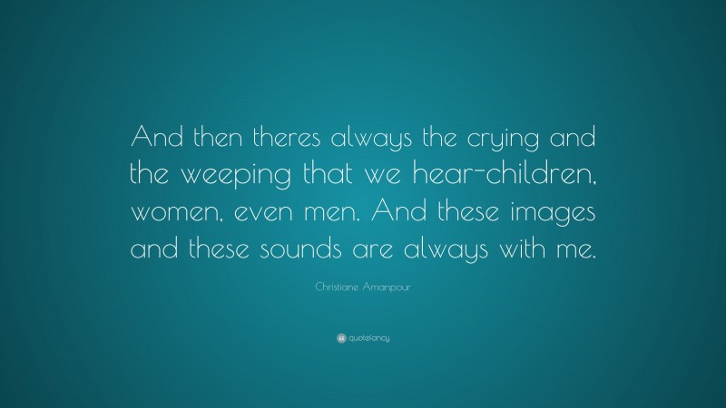 Christiane Amanpour Quote: “And then theres always the crying and the weeping that we hear-children, women, even men. And these images and these sounds are always with me.”
